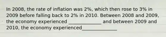 In 2008, the rate of inflation was 2%, which then rose to 3% in 2009 before falling back to 2% in 2010. Between 2008 and 2009, the economy experienced ______________ and between 2009 and 2010, the economy experienced_______________