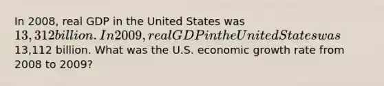 In 2008, real GDP in the United States was 13,312 billion. In 2009, real GDP in the United States was13,112 billion. What was the U.S. economic growth rate from 2008 to 2009?