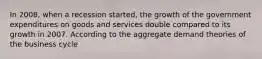 In 2008, when a recession started, the growth of the government expenditures on goods and services double compared to its growth in 2007. According to the aggregate demand theories of the business cycle
