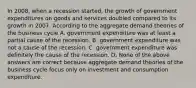 In​ 2008, when a recession​ started, the growth of government expenditures on goods and services doubled compared to its growth in 2007. According to the aggregate demand theories of the business cycle A. government expenditure was at least a partial cause of the recession. B. government expenditure was not a cause of the recession. C. government expenditure was definitely the cause of the recession. D. None of the above answers are correct because aggregate demand theories of the business cycle focus only on investment and consumption expenditure.