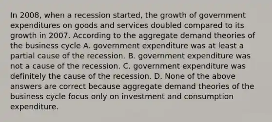 In​ 2008, when a recession​ started, the growth of government expenditures on goods and services doubled compared to its growth in 2007. According to the aggregate demand theories of the business cycle A. government expenditure was at least a partial cause of the recession. B. government expenditure was not a cause of the recession. C. government expenditure was definitely the cause of the recession. D. None of the above answers are correct because aggregate demand theories of the business cycle focus only on investment and consumption expenditure.