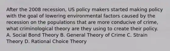 After the 2008 recession, US policy makers started making policy with the goal of lowering environmental factors caused by the recession on the populations that are more conducive of crime, what criminological theory are they using to create their policy. A. Social Bond Theory B. General Theory of Crime C. Strain Theory D. Rational Choice Theory