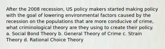 After the 2008 recession, US policy makers started making policy with the goal of lowering environmental factors caused by the recession on the populations that are more conducive of crime, what criminological theory are they using to create their policy. a. Social Bond Theory b. General Theory of Crime c. Strain Theory d. Rational Choice Theory