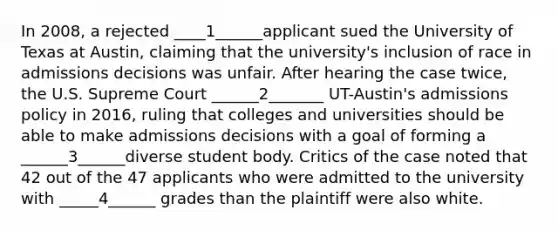 In 2008, a rejected ____1______applicant sued the University of Texas at Austin, claiming that the university's inclusion of race in admissions decisions was unfair. After hearing the case twice, the U.S. Supreme Court ______2_______ UT-Austin's admissions policy in 2016, ruling that colleges and universities should be able to make admissions decisions with a goal of forming a ______3______diverse student body. Critics of the case noted that 42 out of the 47 applicants who were admitted to the university with _____4______ grades than the plaintiff were also white.