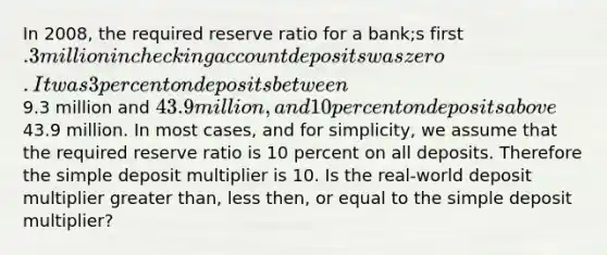 In 2008, the required reserve ratio for a bank;s first .3 million in checking account deposits was zero. It was 3 percent on deposits between9.3 million and 43.9 million, and 10 percent on deposits above43.9 million. In most cases, and for simplicity, we assume that the required reserve ratio is 10 percent on all deposits. Therefore the simple deposit multiplier is 10. Is the real-world deposit multiplier greater than, less then, or equal to the simple deposit multiplier?