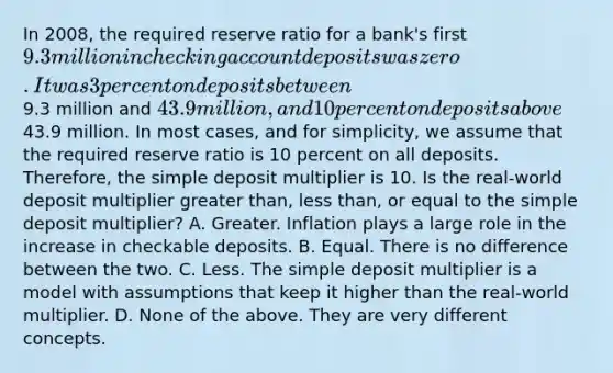 In​ 2008, the required reserve ratio for a​ bank's first​ 9.3 million in checking account deposits was zero. It was 3 percent on deposits between​9.3 million and​ 43.9 million, and 10 percent on deposits above​43.9 million. In most​ cases, and for​ simplicity, we assume that the required reserve ratio is 10 percent on all deposits.​ Therefore, the simple deposit multiplier is 10. Is the​ real-world deposit multiplier greater​ than, less​ than, or equal to the simple deposit​ multiplier? A. Greater. Inflation plays a large role in the increase in checkable deposits. B. Equal. There is no difference between the two. C. Less. The simple deposit multiplier is a model with assumptions that keep it higher than the​ real-world multiplier. D. None of the above. They are very different concepts.