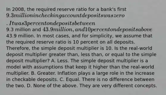 In​ 2008, the required reserve ratio for a​ bank's first​ 9.3 million in checking account deposits was zero. It was 3 percent on deposits between​9.3 million and​ 43.9 million, and 10 percent on deposits above​43.9 million. In most​ cases, and for​ simplicity, we assume that the required reserve ratio is 10 percent on all deposits.​ Therefore, the simple deposit multiplier is 10. Is the​ real-world deposit multiplier greater​ than, less​ than, or equal to the simple deposit​ multiplier? A. Less. The simple deposit multiplier is a model with assumptions that keep it higher than the​ real-world multiplier. B. Greater. Inflation plays a large role in the increase in checkable deposits. C. Equal. There is no difference between the two. D. None of the above. They are very different concepts.