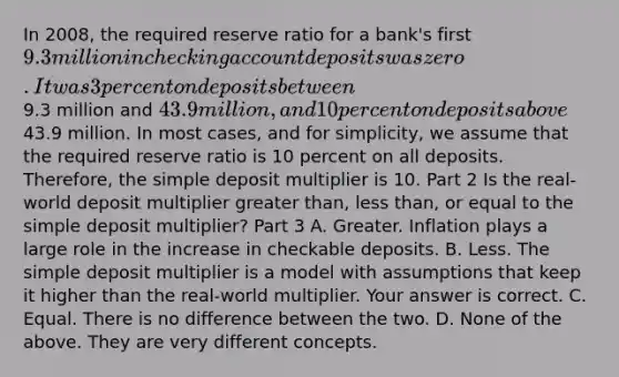 In​ 2008, the required reserve ratio for a​ bank's first​ 9.3 million in checking account deposits was zero. It was 3 percent on deposits between​9.3 million and​ 43.9 million, and 10 percent on deposits above​43.9 million. In most​ cases, and for​ simplicity, we assume that the required reserve ratio is 10 percent on all deposits.​ Therefore, the simple deposit multiplier is 10. Part 2 Is the​ real-world deposit multiplier greater​ than, less​ than, or equal to the simple deposit​ multiplier? Part 3 A. Greater. Inflation plays a large role in the increase in checkable deposits. B. Less. The simple deposit multiplier is a model with assumptions that keep it higher than the​ real-world multiplier. Your answer is correct. C. Equal. There is no difference between the two. D. None of the above. They are very different concepts.