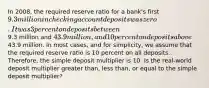 In​ 2008, the required reserve ratio for a​ bank's first​ 9.3 million in checking account deposits was zero. It was 3 percent on deposits between​9.3 million and​ 43.9 million, and 10 percent on deposits above​43.9 million. In most​ cases, and for​ simplicity, we assume that the required reserve ratio is 10 percent on all deposits.​ Therefore, the simple deposit multiplier is 10. Is the​ real-world deposit multiplier greater​ than, less​ than, or equal to the simple deposit​ multiplier?