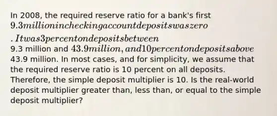 In​ 2008, the required reserve ratio for a​ bank's first​ 9.3 million in checking account deposits was zero. It was 3 percent on deposits between​9.3 million and​ 43.9 million, and 10 percent on deposits above​43.9 million. In most​ cases, and for​ simplicity, we assume that the required reserve ratio is 10 percent on all deposits.​ Therefore, the simple deposit multiplier is 10. Is the​ real-world deposit multiplier greater​ than, less​ than, or equal to the simple deposit​ multiplier?