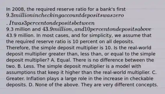 In​ 2008, the required reserve ratio for a​ bank's first​ 9.3 million in checking account deposits was zero. It was 3 percent on deposits between​9.3 million and​ 43.9 million, and 10 percent on deposits above​43.9 million. In most​ cases, and for​ simplicity, we assume that the required reserve ratio is 10 percent on all deposits.​ Therefore, the simple deposit multiplier is 10. Is the​ real-world deposit multiplier greater​ than, less​ than, or equal to the simple deposit​ multiplier? A. Equal. There is no difference between the two. B. Less. The simple deposit multiplier is a model with assumptions that keep it higher than the​ real-world multiplier. C. Greater. Inflation plays a large role in the increase in checkable deposits. D. None of the above. They are very different concepts.