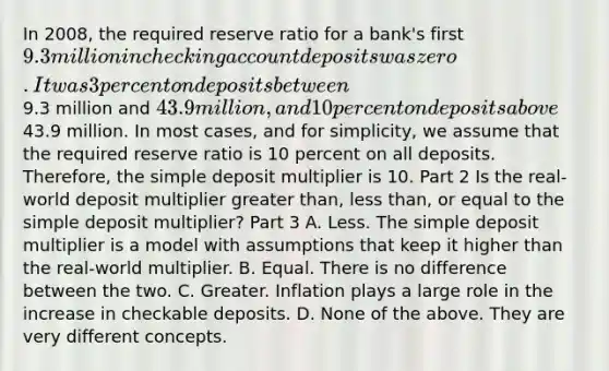 In​ 2008, the required reserve ratio for a​ bank's first​ 9.3 million in checking account deposits was zero. It was 3 percent on deposits between​9.3 million and​ 43.9 million, and 10 percent on deposits above​43.9 million. In most​ cases, and for​ simplicity, we assume that the required reserve ratio is 10 percent on all deposits.​ Therefore, the simple deposit multiplier is 10. Part 2 Is the​ real-world deposit multiplier greater​ than, less​ than, or equal to the simple deposit​ multiplier? Part 3 A. Less. The simple deposit multiplier is a model with assumptions that keep it higher than the​ real-world multiplier. B. Equal. There is no difference between the two. C. Greater. Inflation plays a large role in the increase in checkable deposits. D. None of the above. They are very different concepts.