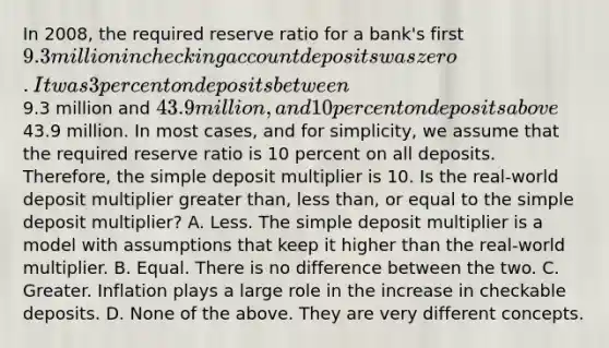 In​ 2008, the required reserve ratio for a​ bank's first​ 9.3 million in checking account deposits was zero. It was 3 percent on deposits between​9.3 million and​ 43.9 million, and 10 percent on deposits above​43.9 million. In most​ cases, and for​ simplicity, we assume that the required reserve ratio is 10 percent on all deposits.​ Therefore, the simple deposit multiplier is 10. Is the​ real-world deposit multiplier greater​ than, less​ than, or equal to the simple deposit​ multiplier? A. Less. The simple deposit multiplier is a model with assumptions that keep it higher than the​ real-world multiplier. B. Equal. There is no difference between the two. C. Greater. Inflation plays a large role in the increase in checkable deposits. D. None of the above. They are very different concepts.