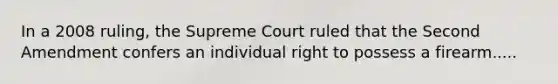 In a 2008 ruling, the Supreme Court ruled that the Second Amendment confers an individual right to possess a firearm.....