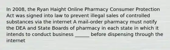 In 2008, the Ryan Haight Online Pharmacy Consumer Protection Act was signed into law to prevent illegal sales of controlled substances via the internet A mail-order pharmacy must notify the DEA and State Boards of pharmacy in each state in which it intends to conduct business ______ before dispensing through the internet