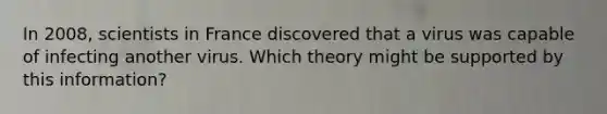 In 2008, scientists in France discovered that a virus was capable of infecting another virus. Which theory might be supported by this information?