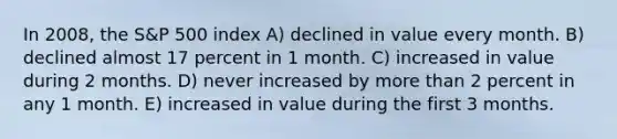 In 2008, the S&P 500 index A) declined in value every month. B) declined almost 17 percent in 1 month. C) increased in value during 2 months. D) never increased by more than 2 percent in any 1 month. E) increased in value during the first 3 months.