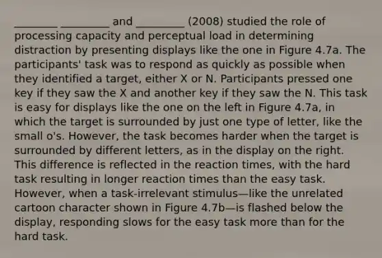 ________ _________ and _________ (2008) studied the role of processing capacity and perceptual load in determining distraction by presenting displays like the one in Figure 4.7a. The participants' task was to respond as quickly as possible when they identified a target, either X or N. Participants pressed one key if they saw the X and another key if they saw the N. This task is easy for displays like the one on the left in Figure 4.7a, in which the target is surrounded by just one type of letter, like the small o's. However, the task becomes harder when the target is surrounded by different letters, as in the display on the right. This difference is reflected in the reaction times, with the hard task resulting in longer reaction times than the easy task. However, when a task-irrelevant stimulus—like the unrelated cartoon character shown in Figure 4.7b—is flashed below the display, responding slows for the easy task more than for the hard task.