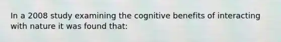 In a 2008 study examining the cognitive benefits of interacting with nature it was found that: