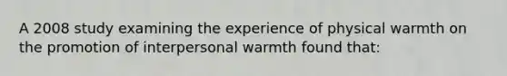 A 2008 study examining the experience of physical warmth on the promotion of interpersonal warmth found that: