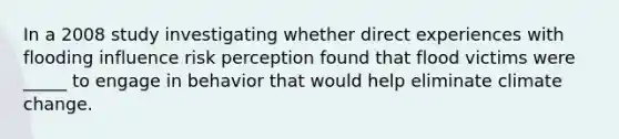 In a 2008 study investigating whether direct experiences with flooding influence risk perception found that flood victims were _____ to engage in behavior that would help eliminate climate change.