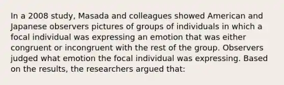 In a 2008 study, Masada and colleagues showed American and Japanese observers pictures of groups of individuals in which a focal individual was expressing an emotion that was either congruent or incongruent with the rest of the group. Observers judged what emotion the focal individual was expressing. Based on the results, the researchers argued that: