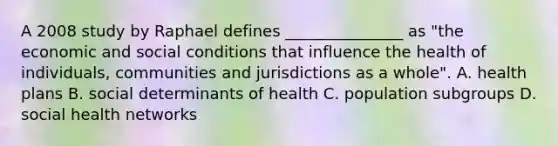 A 2008 study by Raphael defines​ _______________ as​ "the economic and social conditions that influence the health of​ individuals, communities and jurisdictions as a​ whole". A. health plans B. social determinants of health C. population subgroups D. social health networks