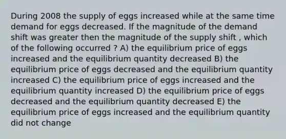 During 2008 the supply of eggs increased while at the same time demand for eggs decreased. If the magnitude of the demand shift was greater then the magnitude of the supply shift , which of the following occurred ? A) the equilibrium price of eggs increased and the equilibrium quantity decreased B) the equilibrium price of eggs decreased and the equilibrium quantity increased C) the equilibrium price of eggs increased and the equilibrium quantity increased D) the equilibrium price of eggs decreased and the equilibrium quantity decreased E) the equilibrium price of eggs increased and the equilibrium quantity did not change