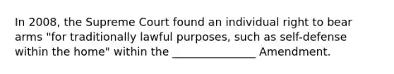 In 2008, the Supreme Court found an individual right to bear arms "for traditionally lawful purposes, such as self-defense within the home" within the _______________ Amendment.