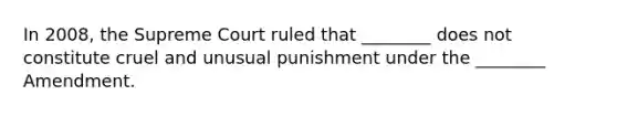 In 2008, the Supreme Court ruled that ________ does not constitute cruel and unusual punishment under the ________ Amendment.