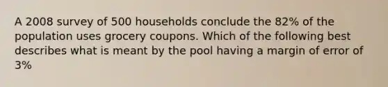 A 2008 survey of 500 households conclude the 82% of the population uses grocery coupons. Which of the following best describes what is meant by the pool having a margin of error of 3%