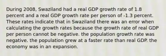 During 2008, Swaziland had a real GDP growth rate of 1.8 percent and a real GDP growth rate per person of -1.3 percent. These rates indicate that in Swaziland there was an error when calculating the growth rates because the growth rate of real GDP per person cannot be negative. the population growth rate was negative. the population grew at a faster rate than real GDP. the economy was in an expansion.