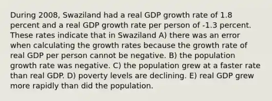 During 2008, Swaziland had a real GDP growth rate of 1.8 percent and a real GDP growth rate per person of -1.3 percent. These rates indicate that in Swaziland A) there was an error when calculating the growth rates because the growth rate of real GDP per person cannot be negative. B) the population growth rate was negative. C) the population grew at a faster rate than real GDP. D) poverty levels are declining. E) real GDP grew more rapidly than did the population.