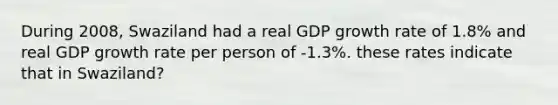 During 2008, Swaziland had a real GDP growth rate of 1.8% and real GDP growth rate per person of -1.3%. these rates indicate that in Swaziland?