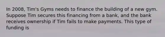 In 2008, Tim's Gyms needs to finance the building of a new gym. Suppose Tim secures this financing from a bank, and the bank receives ownership if Tim fails to make payments. This type of funding is