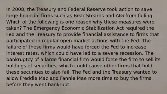 In 2008, the Treasury and Federal Reserve took action to save large financial firms such as Bear Stearns and AIG from failing. Which of the following is one reason why these measures were taken? The Emergency Economic Stabilization Act required the Fed and the Treasury to provide financial assistance to firms that participated in regular open market actions with the Fed. The failure of these firms would have forced the Fed to increase interest rates, which could have led to a severe recession. The bankruptcy of a large financial firm would force the firm to sell its holdings of securities, which could cause other firms that hold these securities to also fail. The Fed and the Treasury wanted to allow Freddie Mac and Fannie Mae more time to buy the firms before they went bankrupt.