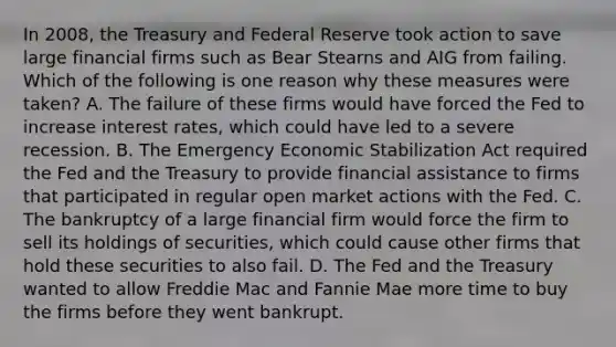 In​ 2008, the Treasury and Federal Reserve took action to save large financial firms such as Bear Stearns and AIG from failing. Which of the following is one reason why these measures were​ taken? A. The failure of these firms would have forced the Fed to increase interest​ rates, which could have led to a severe recession. B. The Emergency Economic Stabilization Act required the Fed and the Treasury to provide financial assistance to firms that participated in regular open market actions with the Fed. C. The bankruptcy of a large financial firm would force the firm to sell its holdings of​ securities, which could cause other firms that hold these securities to also fail. D. The Fed and the Treasury wanted to allow Freddie Mac and Fannie Mae more time to buy the firms before they went bankrupt.