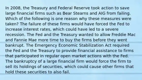 In 2008, the Treasury and Federal Reserve took action to save large financial firms such as Bear Stearns and AIG from failing. Which of the following is one reason why these measures were taken? The failure of these firms would have forced the Fed to increase interest rates, which could have led to a severe recession. The Fed and the Treasury wanted to allow Freddie Mac and Fannie Mae more time to buy the firms before they went bankrupt. The Emergency Economic Stabilization Act required the Fed and the Treasury to provide financial assistance to firms that participated in regular open market actions with the Fed. The bankruptcy of a large financial firm would force the firm to sell its holdings of securities, which could cause other firms that hold these securities to also fail.