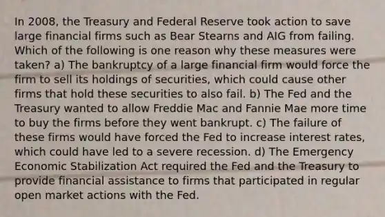 In 2008, the Treasury and Federal Reserve took action to save large financial firms such as Bear Stearns and AIG from failing. Which of the following is one reason why these measures were taken? a) The bankruptcy of a large financial firm would force the firm to sell its holdings of securities, which could cause other firms that hold these securities to also fail. b) The Fed and the Treasury wanted to allow Freddie Mac and Fannie Mae more time to buy the firms before they went bankrupt. c) The failure of these firms would have forced the Fed to increase interest rates, which could have led to a severe recession. d) The Emergency Economic Stabilization Act required the Fed and the Treasury to provide financial assistance to firms that participated in regular open market actions with the Fed.