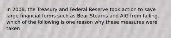 in 2008, the Treasury and Federal Reserve took action to save large financial forms such as Bear Stearns and AIG from failing. which of the following is one reason why these measures were taken