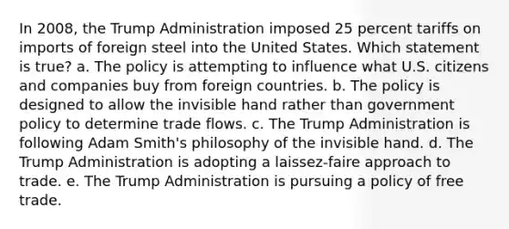 In 2008, the Trump Administration imposed 25 percent tariffs on imports of foreign steel into the United States. Which statement is true? a. The policy is attempting to influence what U.S. citizens and companies buy from foreign countries. b. The policy is designed to allow the invisible hand rather than government policy to determine trade flows. c. The Trump Administration is following Adam Smith's philosophy of the invisible hand. d. The Trump Administration is adopting a laissez-faire approach to trade. e. The Trump Administration is pursuing a policy of free trade.