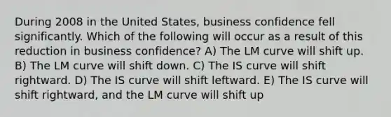 During 2008 in the United States, business confidence fell significantly. Which of the following will occur as a result of this reduction in business confidence? A) The LM curve will shift up. B) The LM curve will shift down. C) The IS curve will shift rightward. D) The IS curve will shift leftward. E) The IS curve will shift rightward, and the LM curve will shift up