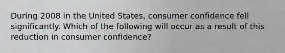 During 2008 in the United States, consumer confidence fell significantly. Which of the following will occur as a result of this reduction in consumer confidence?