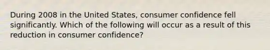 During 2008 in the United​ States, consumer confidence fell significantly. Which of the following will occur as a result of this reduction in consumer​ confidence?