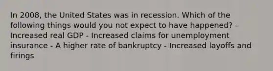 In 2008, the United States was in recession. Which of the following things would you not expect to have happened? - Increased real GDP - Increased claims for unemployment insurance - A higher rate of bankruptcy - Increased layoffs and firings