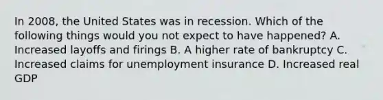 In 2008, the United States was in recession. Which of the following things would you not expect to have happened? A. Increased layoffs and firings B. A higher rate of bankruptcy C. Increased claims for unemployment insurance D. Increased real GDP