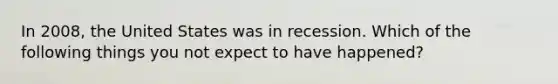 In 2008, the United States was in recession. Which of the following things you not expect to have happened?