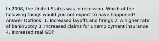 In 2008, the United States was in recession. Which of the following things would you not expect to have happened? Answer Options: 1. Increased layoffs and firings 2. A higher rate of bankruptcy 3. Increased claims for unemployment insurance 4. Increased real GDP