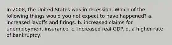 In 2008, the United States was in recession. Which of the following things would you not expect to have happened? a. increased layoffs and firings. b. increased claims for unemployment insurance. c. increased real GDP. d. a higher rate of bankruptcy.