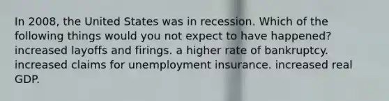 In 2008, the United States was in recession. Which of the following things would you not expect to have happened? increased layoffs and firings. a higher rate of bankruptcy. increased claims for unemployment insurance. increased real GDP.